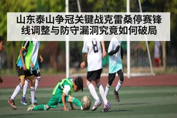 山东泰山争冠关键战克雷桑停赛锋线调整与防守漏洞究竟如何破局