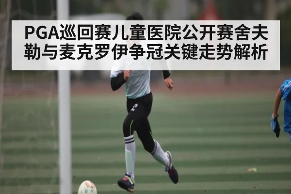 PGA巡回赛儿童医院公开赛舍夫勒与麦克罗伊争冠关键走势解析